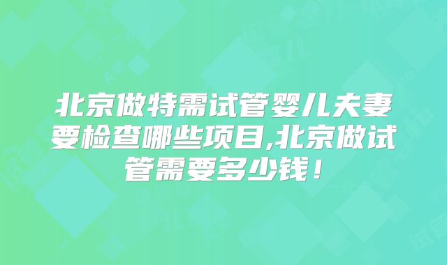 北京做特需试管婴儿夫妻要检查哪些项目,北京做试管需要多少钱！
