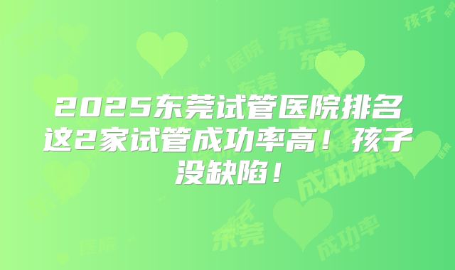 2025东莞试管医院排名这2家试管成功率高!孩子没缺陷!