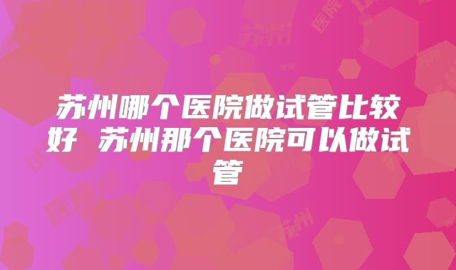 苏州哪个医院做试管比较好 苏州那个医院可以做试管