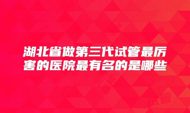 湖北省做第三代试管最厉害的医院最有名的是哪些