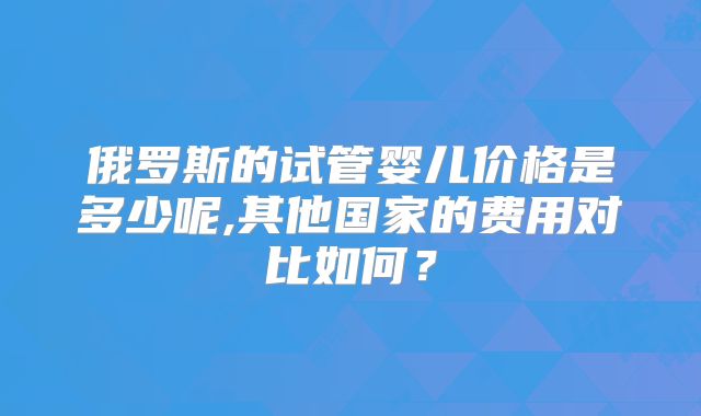俄罗斯的试管婴儿价格是多少呢,其他国家的费用对比如何?
