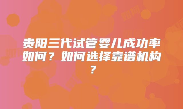 贵阳三代试管婴儿成功率如何？如何选择靠谱机构？