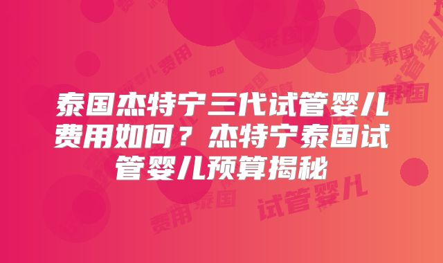 泰国杰特宁三代试管婴儿费用如何？杰特宁泰国试管婴儿预算揭秘