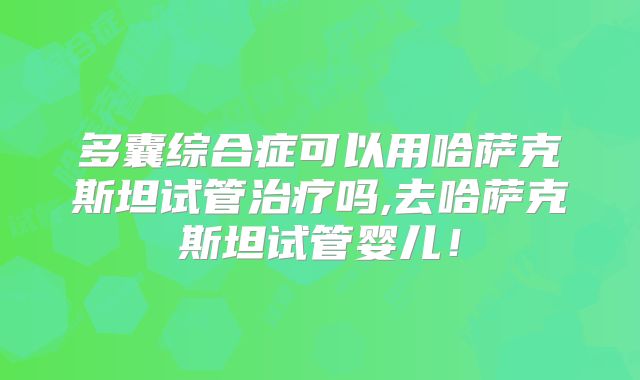 多囊综合症可以用哈萨克斯坦试管治疗吗,去哈萨克斯坦试管婴儿！