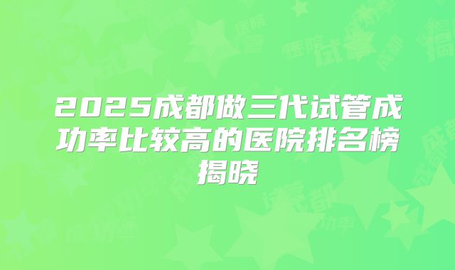 2025成都做三代试管成功率比较高的医院排名榜揭晓