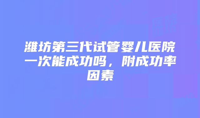 潍坊第三代试管婴儿医院一次能成功吗，附成功率因素