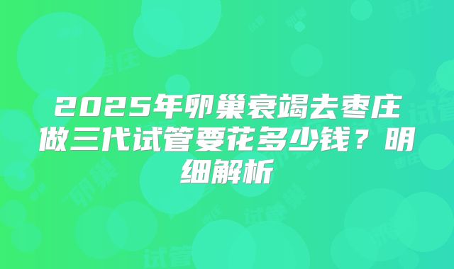 2025年卵巢衰竭去枣庄做三代试管要花多少钱？明细解析