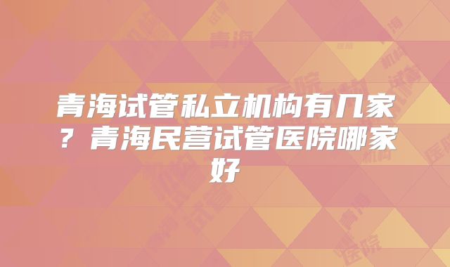 青海试管私立机构有几家？青海民营试管医院哪家好
