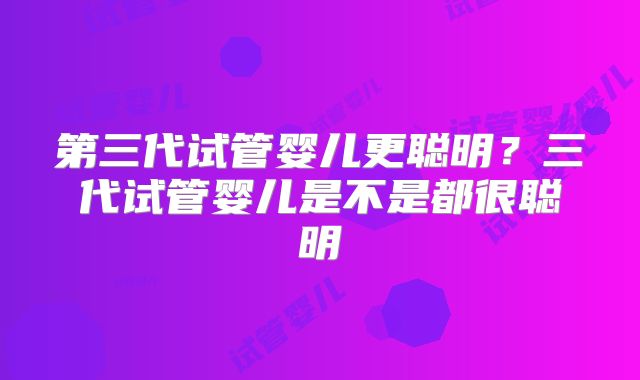 第三代试管婴儿更聪明?三代试管婴儿是不是都很聪明
