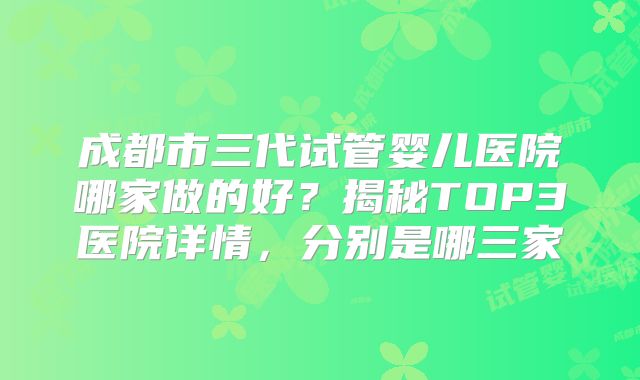 成都市三代试管婴儿医院哪家做的好?揭秘TOP3医院详情,分别是哪三家