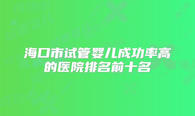 海口市试管婴儿成功率高的医院排名前十名