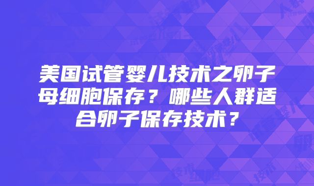 美国试管婴儿技术之卵子母细胞保存？哪些人群适合卵子保存技术？