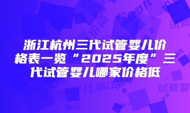 浙江杭州三代试管婴儿价格表一览“2025年度”三代试管婴儿哪家价格低