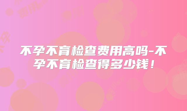 不孕不育检查费用高吗-不孕不育检查得多少钱!