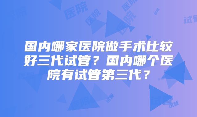 国内哪家医院做手术比较好三代试管？国内哪个医院有试管第三代？