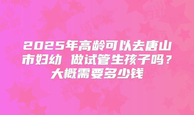 2025年高龄可以去唐山市妇幼 做试管生孩子吗?大概需要多少钱