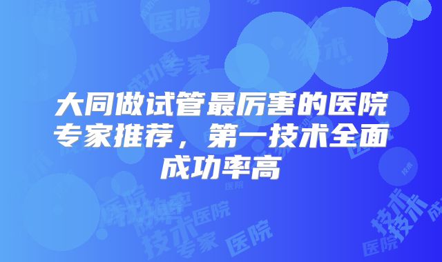 大同做试管最厉害的医院专家推荐,第一技术全面成功率高