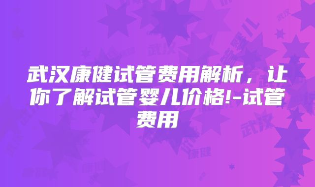 武汉康健试管费用解析,让你了解试管婴儿价格!-试管费用