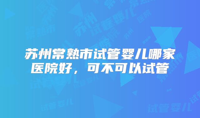 苏州常熟市试管婴儿哪家医院好，可不可以试管