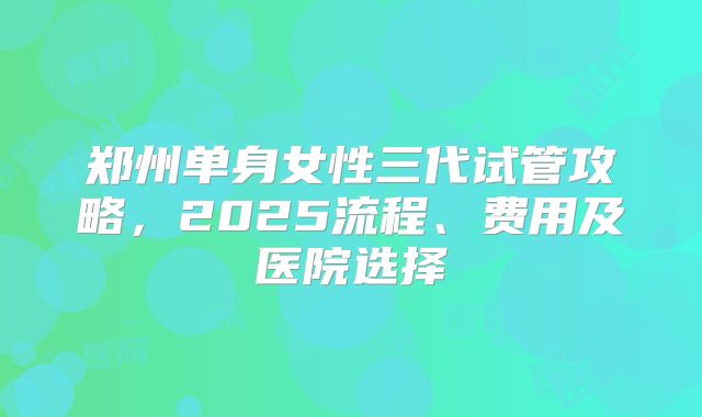 郑州单身女性三代试管攻略，2025流程、费用及医院选择
