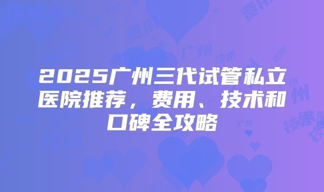 2025广州三代试管私立医院推荐，费用、技术和口碑全攻略