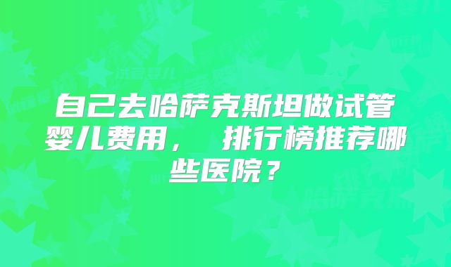 自己去哈萨克斯坦做试管婴儿费用， 排行榜推荐哪些医院？