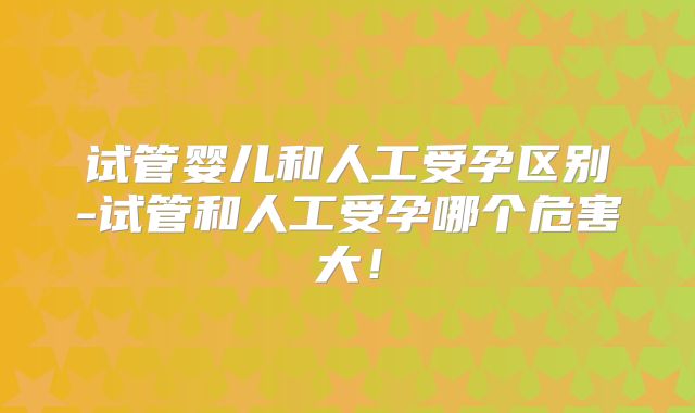 试管婴儿和人工受孕区别-试管和人工受孕哪个危害大！