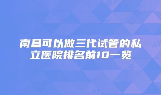 南昌可以做三代试管的私立医院排名前10一览