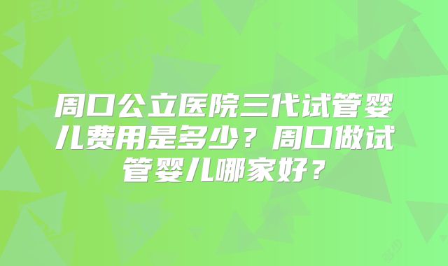 周口公立医院三代试管婴儿费用是多少？周口做试管婴儿哪家好？