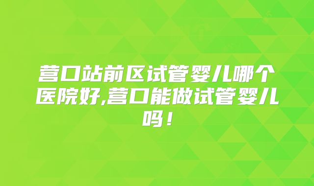 营口站前区试管婴儿哪个医院好,营口能做试管婴儿吗！
