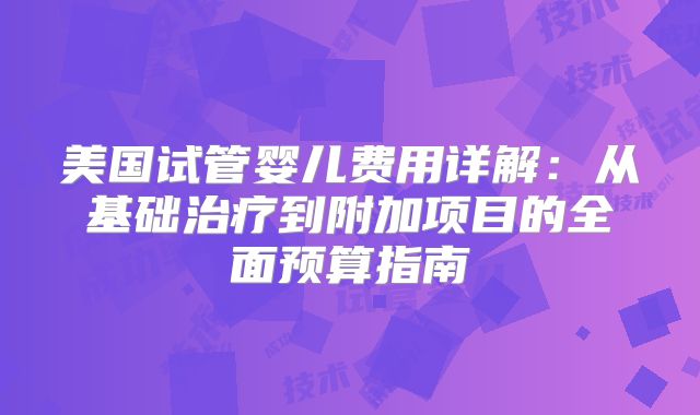 美国试管婴儿费用详解：从基础治疗到附加项目的全面预算指南