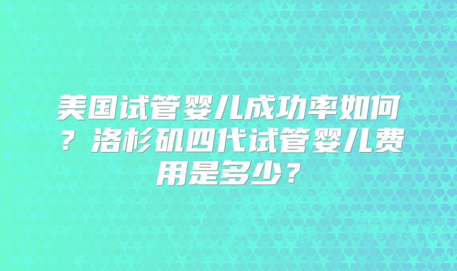 美国试管婴儿成功率如何？洛杉矶四代试管婴儿费用是多少？