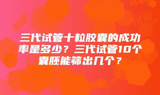 三代试管十粒胶囊的成功率是多少?三代试管10个囊胚能筛出几个?