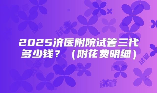 2025济医附院试管三代多少钱？（附花费明细）