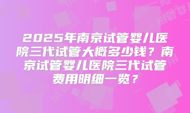 2025年南京试管婴儿医院三代试管大概多少钱？南京试管婴儿医院三代试管费用明细一览？