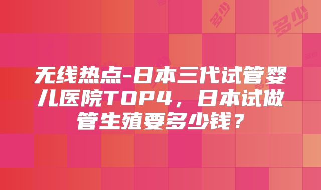 无线热点-日本三代试管婴儿医院TOP4，日本试做管生殖要多少钱？