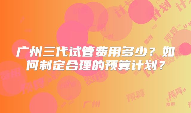 广州三代试管费用多少？如何制定合理的预算计划？