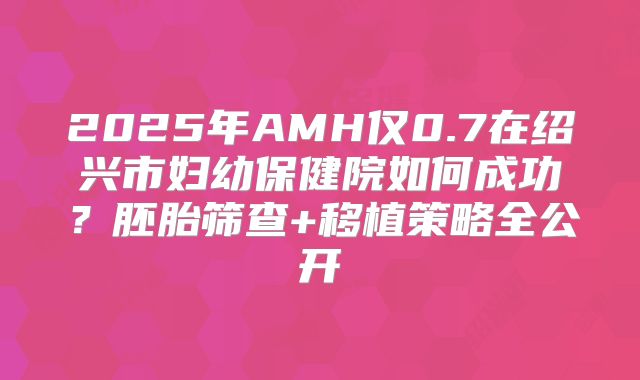 2025年AMH仅0.7在绍兴市妇幼保健院如何成功？胚胎筛查+移植策略全公开