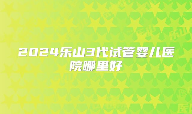 2024乐山3代试管婴儿医院哪里好