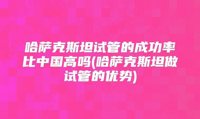 哈萨克斯坦试管的成功率比中国高吗(哈萨克斯坦做试管的优势)