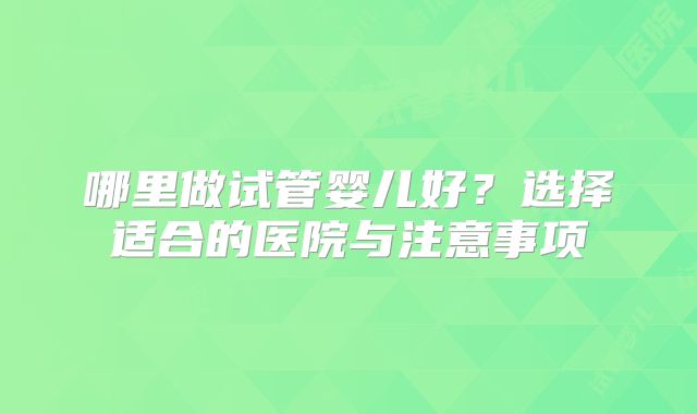 哪里做试管婴儿好?选择适合的医院与注意事项