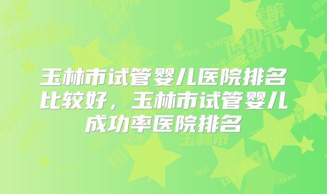 玉林市试管婴儿医院排名比较好，玉林市试管婴儿成功率医院排名