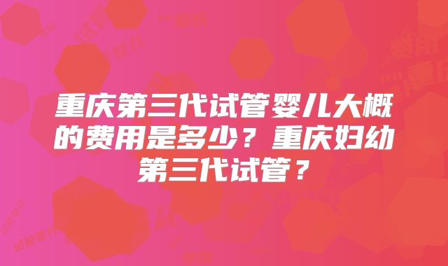 重庆第三代试管婴儿大概的费用是多少？重庆妇幼第三代试管？