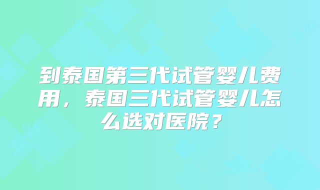 到泰国第三代试管婴儿费用，泰国三代试管婴儿怎么选对医院？
