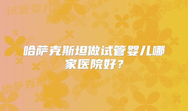 哈萨克斯坦做试管婴儿哪家医院好?