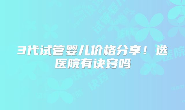 3代试管婴儿价格分享！选医院有诀窍吗