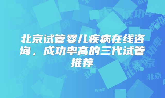 北京试管婴儿疾病在线咨询，成功率高的三代试管推荐