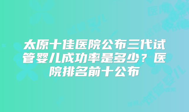 太原十佳医院公布三代试管婴儿成功率是多少？医院排名前十公布
