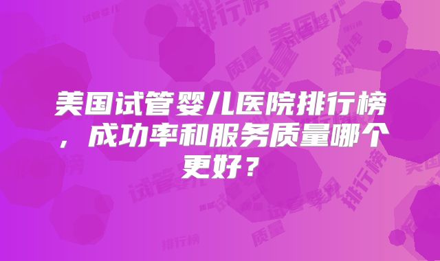 美国试管婴儿医院排行榜，成功率和服务质量哪个更好？