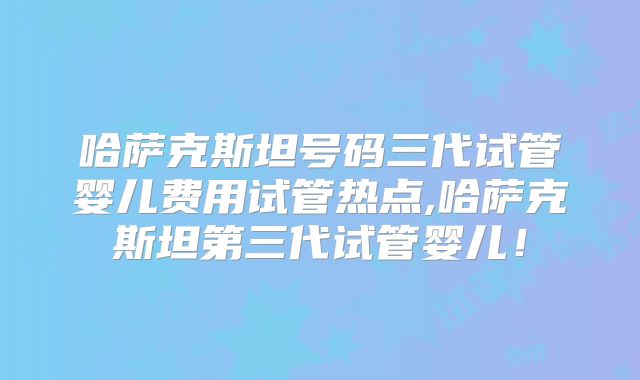 哈萨克斯坦号码三代试管婴儿费用试管热点,哈萨克斯坦第三代试管婴儿！